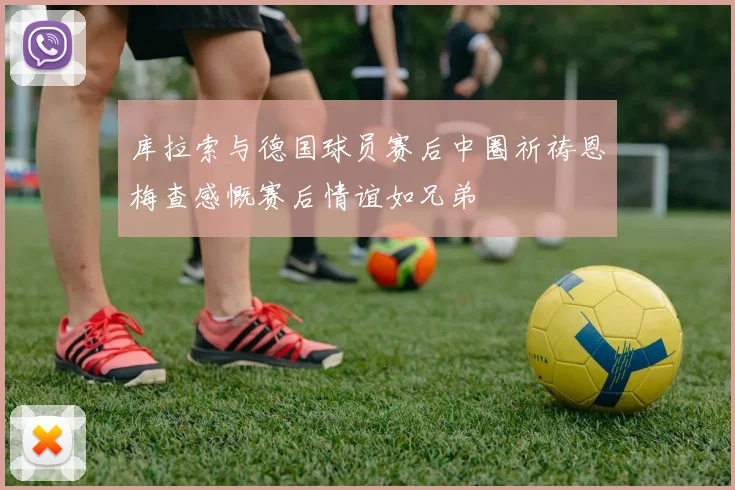 库拉索与德国球员赛后中圈祈祷恩梅查感慨赛后情谊如兄弟
