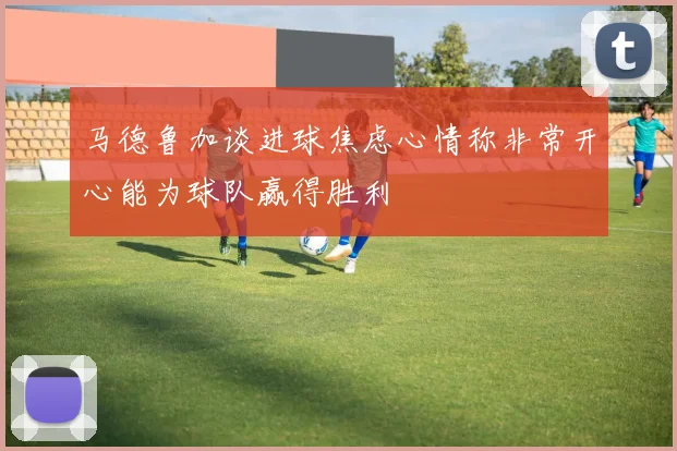 马德鲁加谈进球焦虑心情称非常开心能为球队赢得胜利