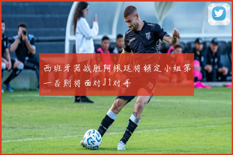 西班牙若战胜阿根廷将锁定小组第一否则将面对J1对手