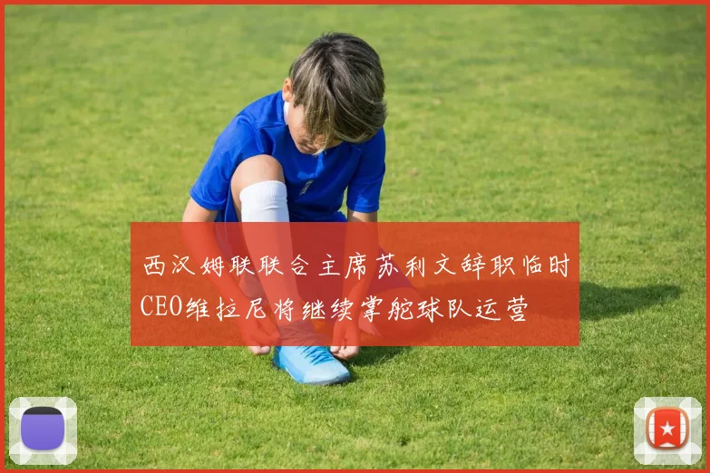 西汉姆联联合主席苏利文辞职临时CEO维拉尼将继续掌舵球队运营
