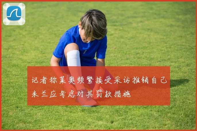 记者称莱奥频繁接受采访推销自己米兰应考虑对其罚款措施