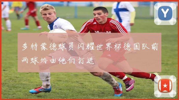 多特蒙德球员闪耀世界杯德国队前两球均由他们打进