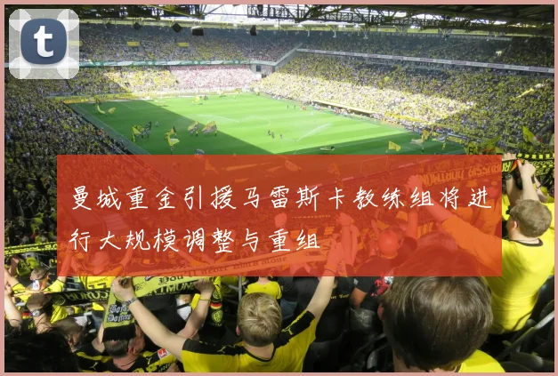 曼城重金引援马雷斯卡教练组将进行大规模调整与重组