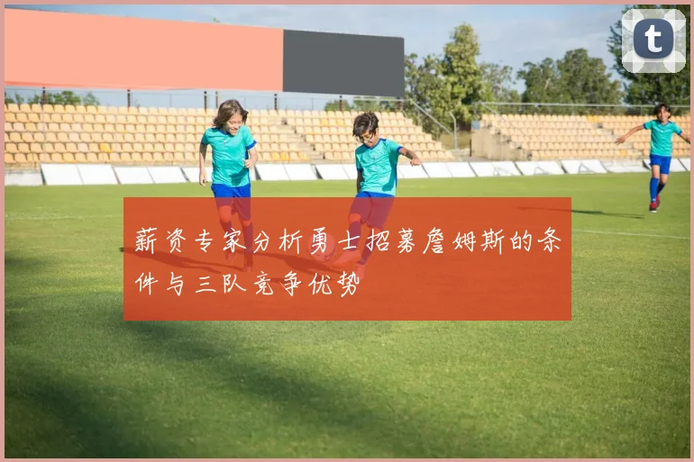 薪资专家分析勇士招募詹姆斯的条件与三队竞争优势