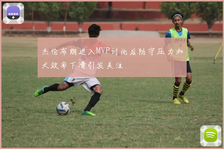 杰伦布朗进入MVP讨论后防守压力加大效率下滑引发关注
