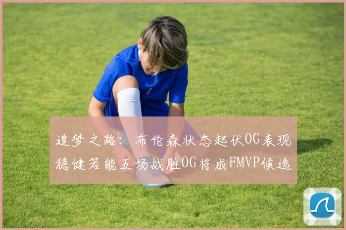 追梦之路：布伦森状态起伏OG表现稳健若能五场战胜OG将成FMVP候选