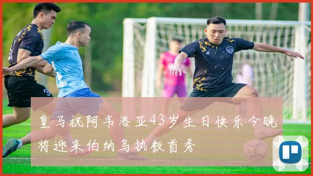 皇马祝阿韦洛亚43岁生日快乐今晚将迎来伯纳乌执教首秀