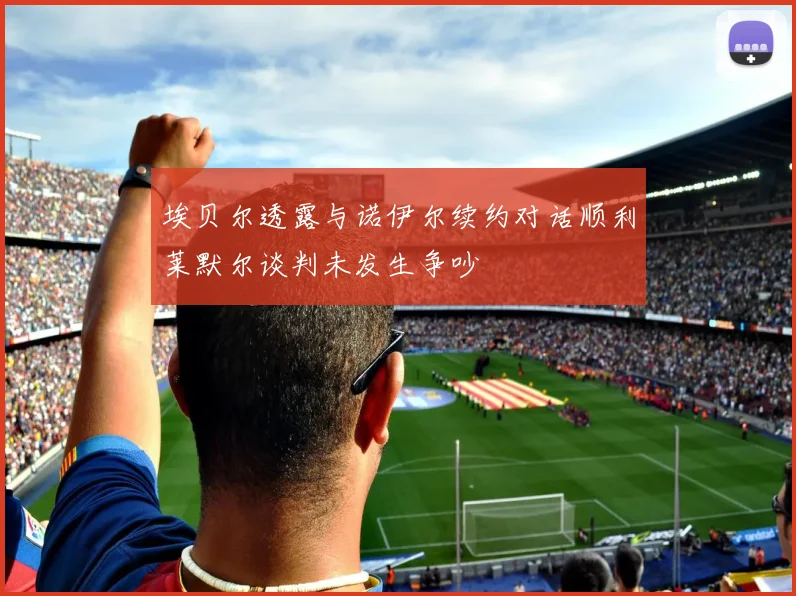 埃贝尔透露与诺伊尔续约对话顺利莱默尔谈判未发生争吵