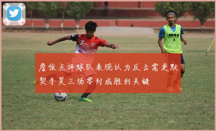 詹俊点评球队表现认为反击需更默契李昊三场零封成胜利关键