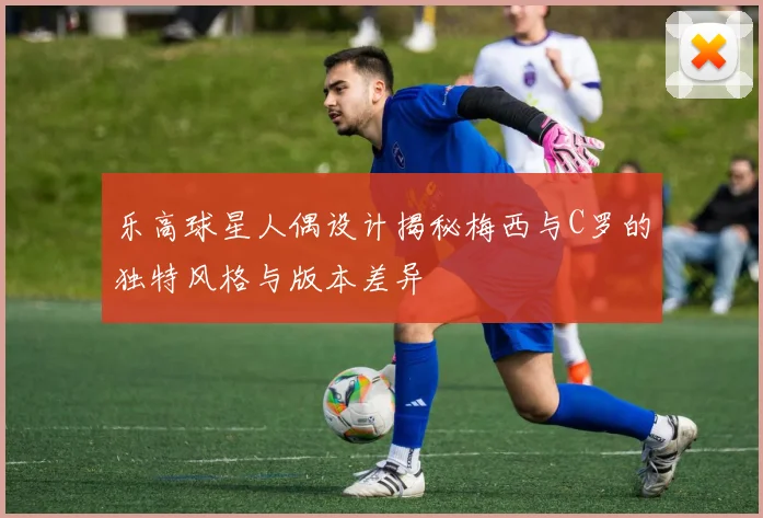 乐高球星人偶设计揭秘梅西与C罗的独特风格与版本差异