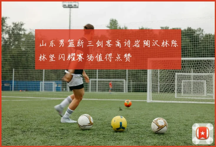 山东男篮新三剑客高诗岩陶汉林陈林坚闪耀赛场值得点赞