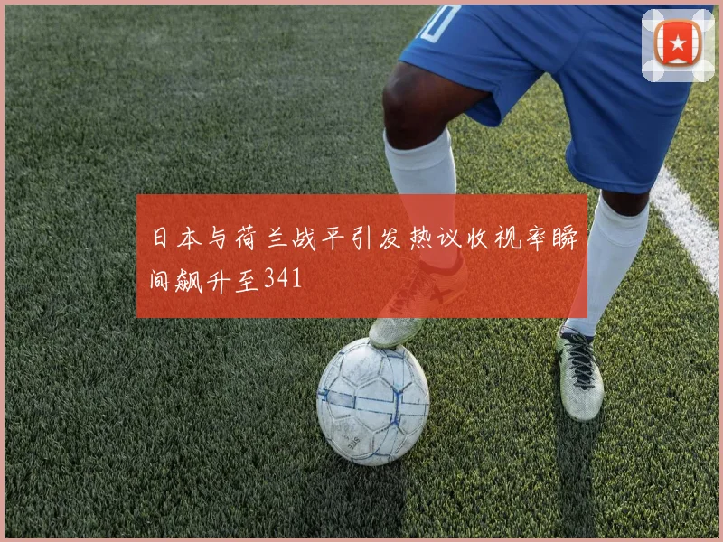 日本与荷兰战平引发热议收视率瞬间飙升至341