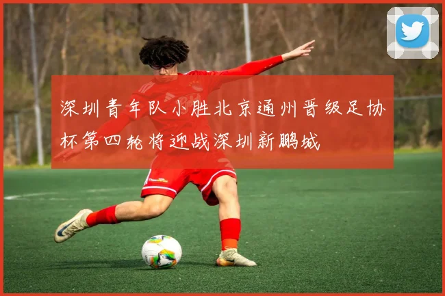 深圳青年队小胜北京通州晋级足协杯第四轮将迎战深圳新鹏城