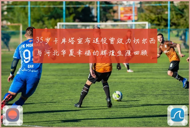 35岁卡库塔宣布退役曾效力切尔西与河北华夏幸福的辉煌生涯回顾