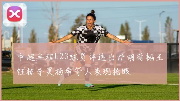 中超半程U23球员评选出炉胡荷韬王钰栋李昊杨希等人表现抢眼