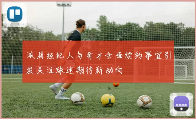 浓眉经纪人与奇才会面续约事宜引发关注球迷期待新动向