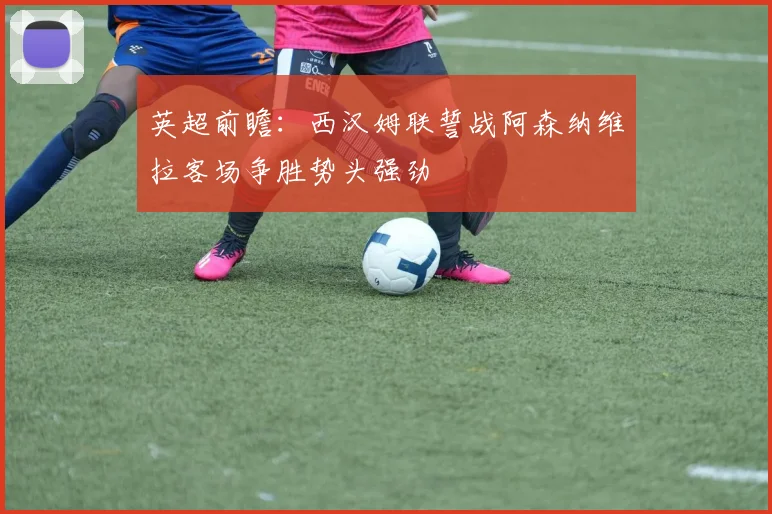 英超前瞻：西汉姆联誓战阿森纳维拉客场争胜势头强劲