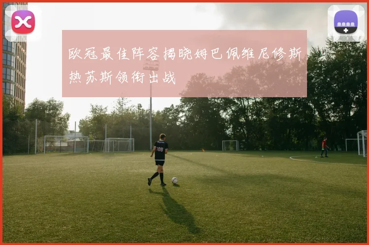 欧冠最佳阵容揭晓姆巴佩维尼修斯热苏斯领衔出战