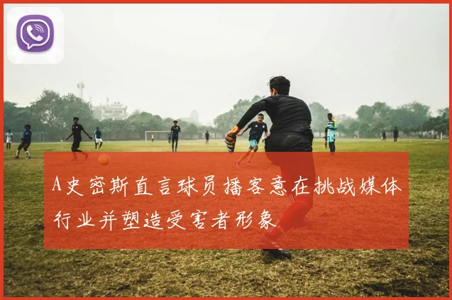 A史密斯直言球员播客意在挑战媒体行业并塑造受害者形象
