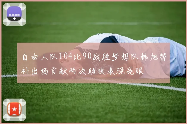 自由人队104比90战胜梦想队韩旭替补出场贡献两次助攻表现亮眼