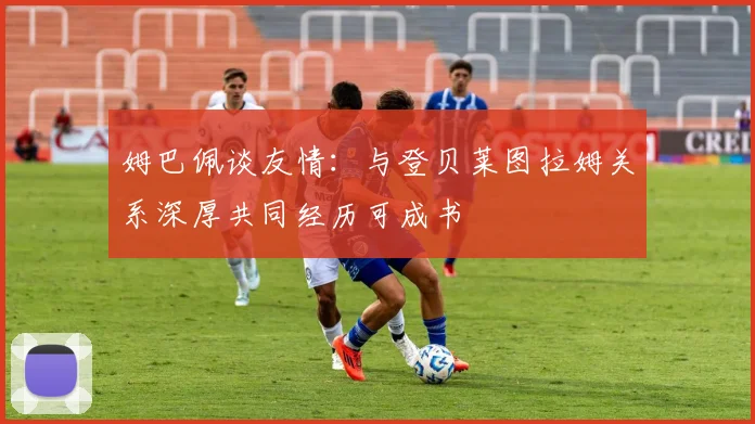 姆巴佩谈友情：与登贝莱图拉姆关系深厚共同经历可成书