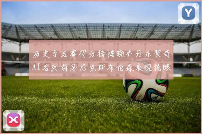 历史季后赛得分榜揭晓乔丹东契奇AI名列前茅尼克斯布伦森表现抢眼
